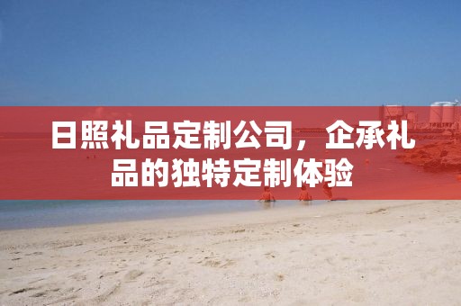日照礼品定制公司，企承礼品的独特定制体验