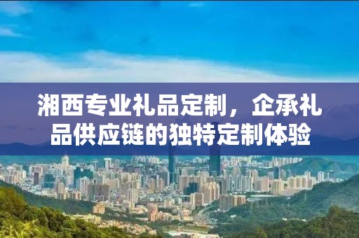 湘西专业礼品定制，企承礼品供应链的独特定制体验